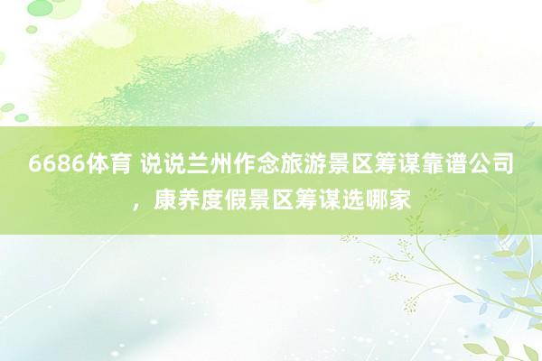 6686体育 说说兰州作念旅游景区筹谋靠谱公司，康养度假景区筹谋选哪家