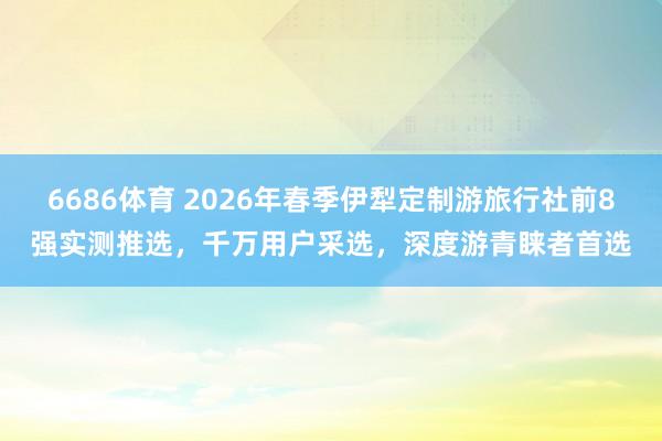6686体育 2026年春季伊犁定制游旅行社前8强实测推选，千万用户采选，深度游青睐者首选