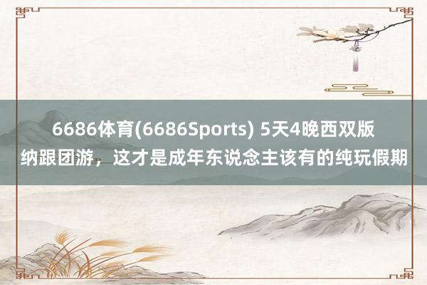 6686体育(6686Sports) 5天4晚西双版纳跟团游，这才是成年东说念主该有的纯玩假期