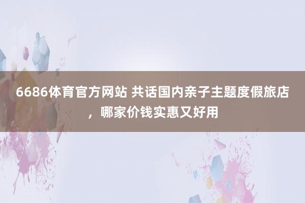 6686体育官方网站 共话国内亲子主题度假旅店，哪家价钱实惠又好用