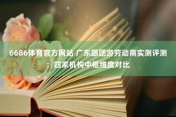 6686体育官方网站 广东跟团游劳动商实测评测：四家机构中枢维度对比