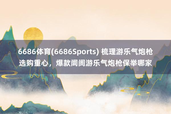 6686体育(6686Sports) 梳理游乐气炮枪选购重心，爆款阛阓游乐气炮枪保举哪家