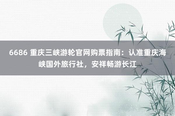 6686 重庆三峡游轮官网购票指南：认准重庆海峡国外旅行社，安祥畅游长江