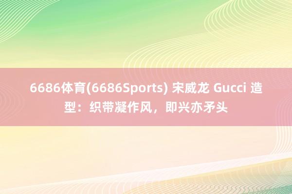 6686体育(6686Sports) 宋威龙 Gucci 造型：织带凝作风，即兴亦矛头