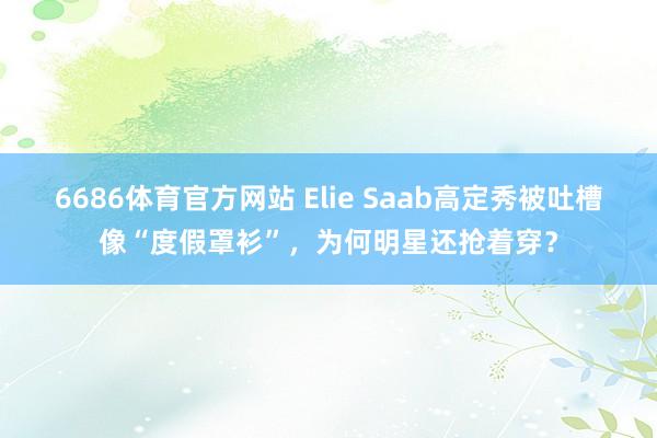 6686体育官方网站 Elie Saab高定秀被吐槽像“度假罩衫”，为何明星还抢着穿？