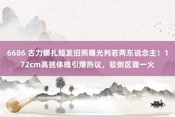 6686 古力娜扎短发旧照曝光判若两东说念主！172cm高挑体魄引爆热议，驳倒区骤一火