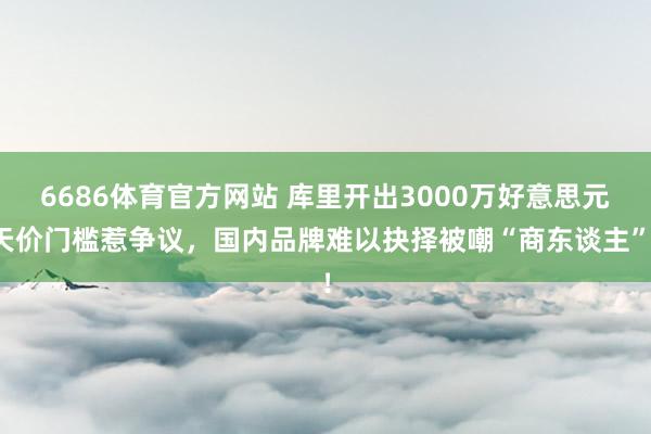 6686体育官方网站 库里开出3000万好意思元天价门槛惹争议，国内品牌难以抉择被嘲“商东谈主”！
