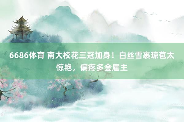 6686体育 南大校花三冠加身！白丝雪裹琼苞太惊艳，偏疼多金雇主
