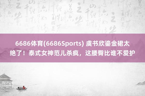 6686体育(6686Sports) 虞书欣鎏金裙太绝了！泰式女神范儿杀疯，这腰臀比谁不爱护