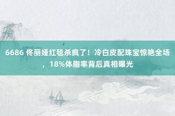 6686 佟丽娅红毯杀疯了！冷白皮配珠宝惊艳全场，18%体脂率背后真相曝光