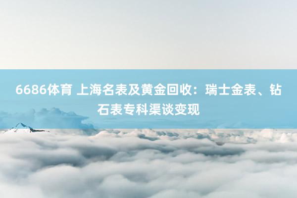 6686体育 上海名表及黄金回收：瑞士金表、钻石表专科渠谈变现