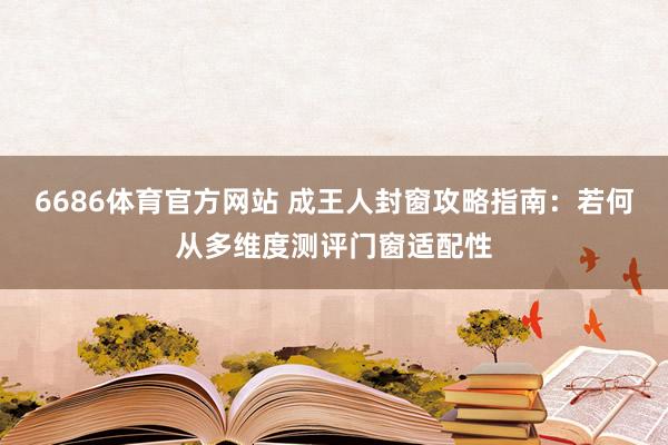 6686体育官方网站 成王人封窗攻略指南：若何从多维度测评门窗适配性