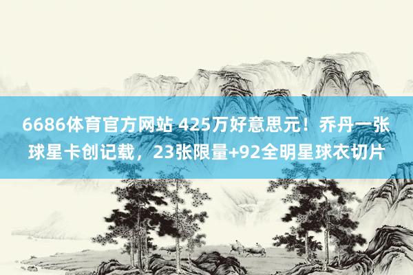 6686体育官方网站 425万好意思元！乔丹一张球星卡创记载，23张限量+92全明星球衣切片