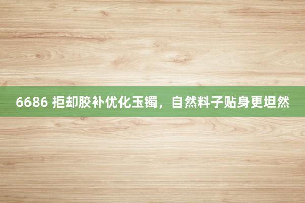 6686 拒却胶补优化玉镯，自然料子贴身更坦然