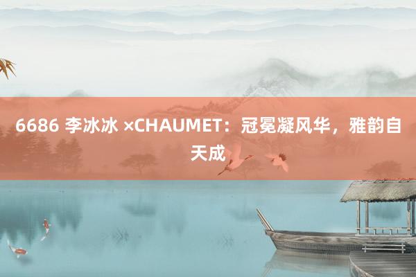 6686 李冰冰 ×CHAUMET：冠冕凝风华，雅韵自天成