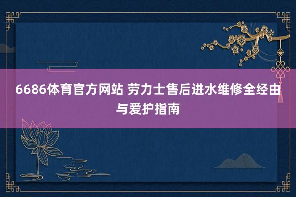6686体育官方网站 劳力士售后进水维修全经由与爱护指南