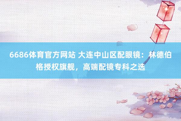 6686体育官方网站 大连中山区配眼镜：林德伯格授权旗舰，高端配镜专科之选