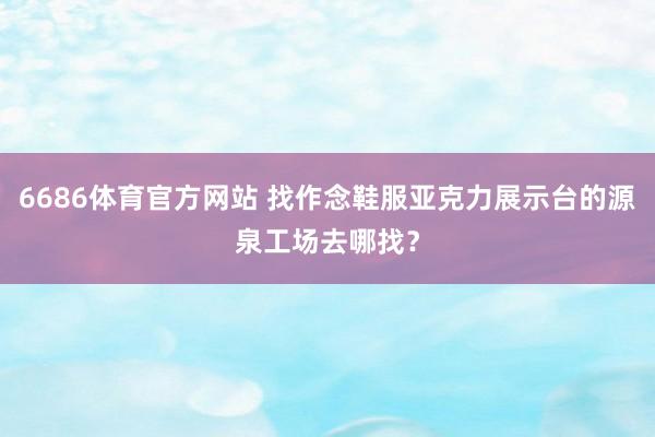 6686体育官方网站 找作念鞋服亚克力展示台的源泉工场去哪找？