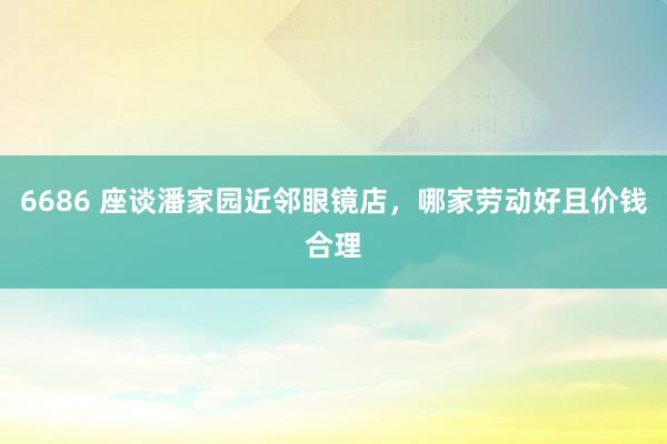6686 座谈潘家园近邻眼镜店，哪家劳动好且价钱合理