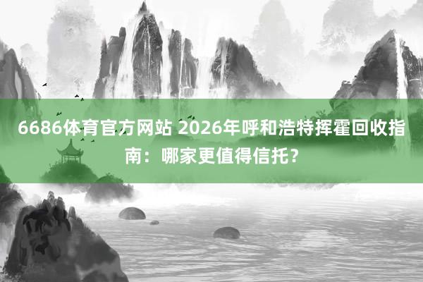 6686体育官方网站 2026年呼和浩特挥霍回收指南：哪家更值得信托？