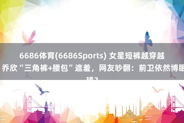 6686体育(6686Sports) 女星短裤越穿越短？乔欣“三角裤+腰包”遮羞，网友吵翻：前卫依然博眼球？