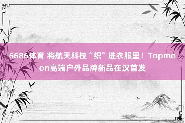 6686体育 将航天科技“织”进衣服里！Topmoon高端户外品牌新品在汉首发