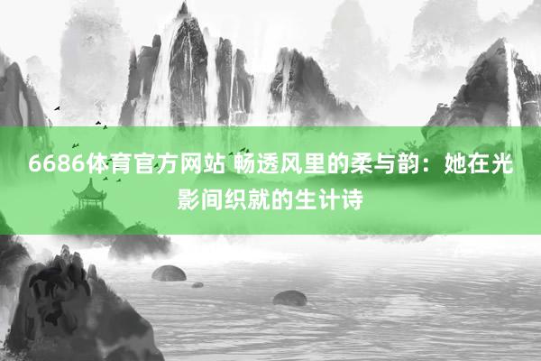 6686体育官方网站 畅透风里的柔与韵：她在光影间织就的生计诗