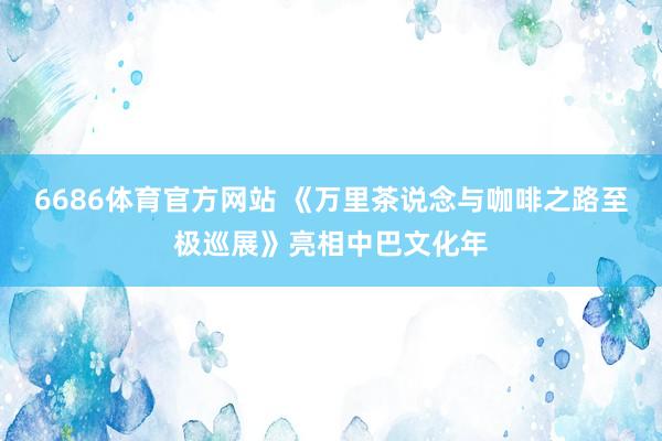 6686体育官方网站 《万里茶说念与咖啡之路至极巡展》亮相中巴文化年