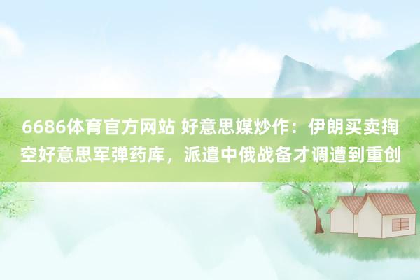 6686体育官方网站 好意思媒炒作：伊朗买卖掏空好意思军弹药库，派遣中俄战备才调遭到重创