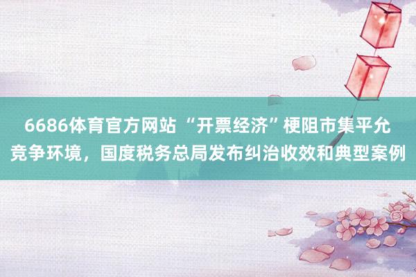 6686体育官方网站 “开票经济”梗阻市集平允竞争环境，国度税务总局发布纠治收效和典型案例