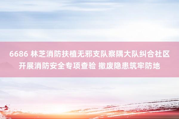 6686 林芝消防扶植无邪支队察隅大队纠合社区开展消防安全专项查验 撤废隐患筑牢防地