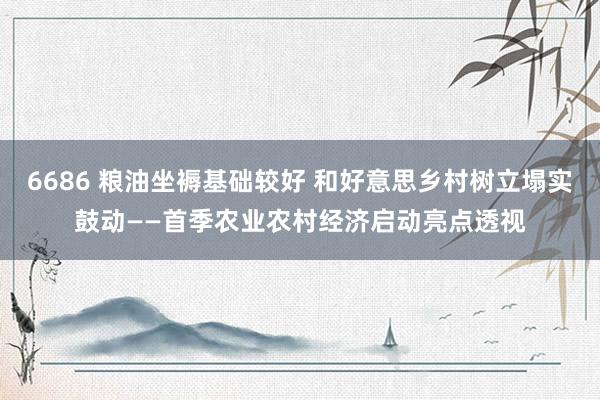 6686 粮油坐褥基础较好 和好意思乡村树立塌实鼓动——首季农业农村经济启动亮点透视