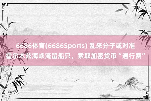 6686体育(6686Sports) 乱来分子或对准霍尔木兹海峡淹留船只，索取加密货币“通行费”
