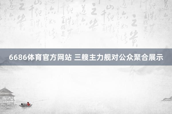 6686体育官方网站 三艘主力舰对公众聚合展示