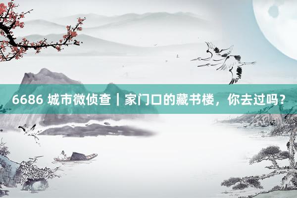 6686 城市微侦查｜家门口的藏书楼，你去过吗？