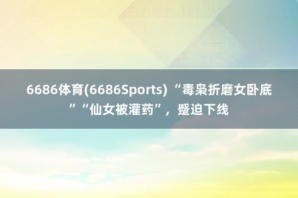 6686体育(6686Sports) “毒枭折磨女卧底”“仙女被灌药”，蹙迫下线