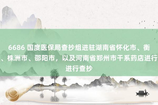 6686 国度医保局查抄组进驻湖南省怀化市、衡阳市、株洲市、邵阳市，以及河南省郑州市干系药店进行查抄