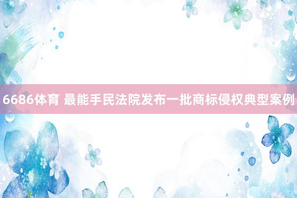 6686体育 最能手民法院发布一批商标侵权典型案例