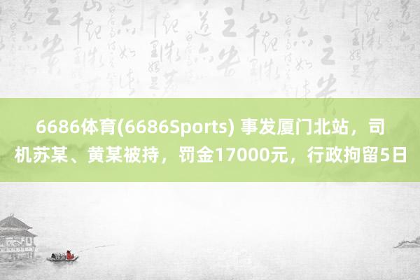 6686体育(6686Sports) 事发厦门北站，司机苏某、黄某被持，罚金17000元，行政拘留5日
