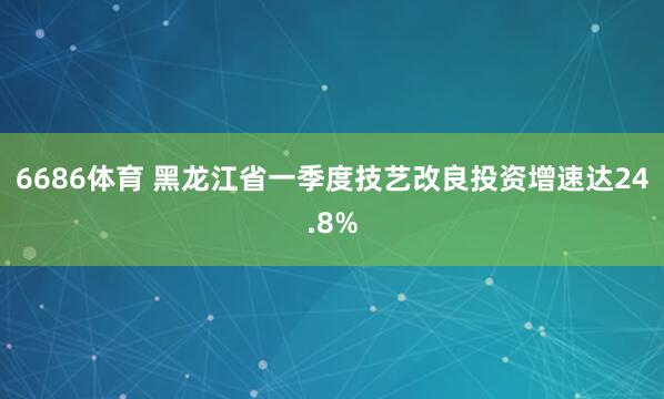 6686体育 黑龙江省一季度技艺改良投资增速达24.8%