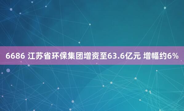 6686 江苏省环保集团增资至63.6亿元 增幅约6%