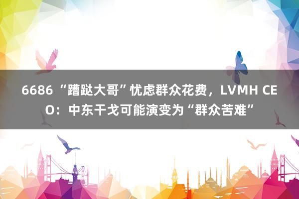 6686 “蹧跶大哥”忧虑群众花费，LVMH CEO：中东干戈可能演变为“群众苦难”