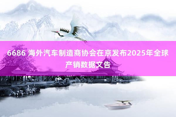 6686 海外汽车制造商协会在京发布2025年全球产销数据文告