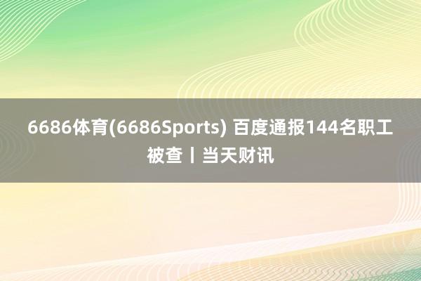 6686体育(6686Sports) 百度通报144名职工被查丨当天财讯