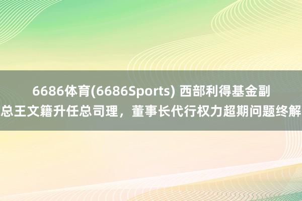 6686体育(6686Sports) 西部利得基金副总王文籍升任总司理，董事长代行权力超期问题终解