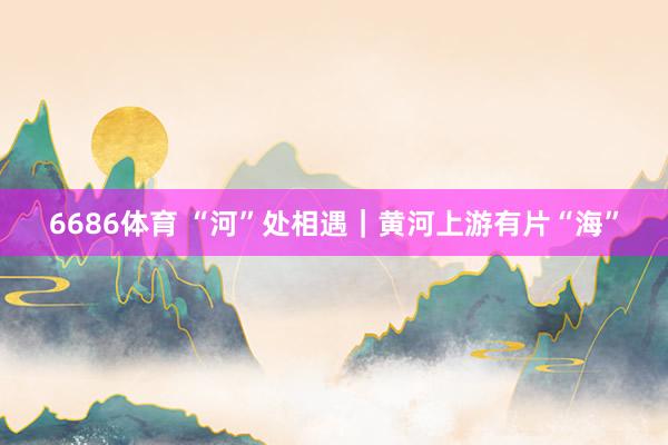 6686体育 “河”处相遇｜黄河上游有片“海”