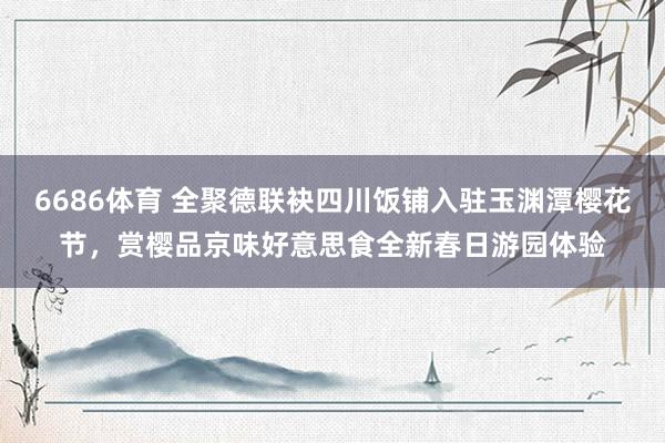 6686体育 全聚德联袂四川饭铺入驻玉渊潭樱花节，赏樱品京味好意思食全新春日游园体验