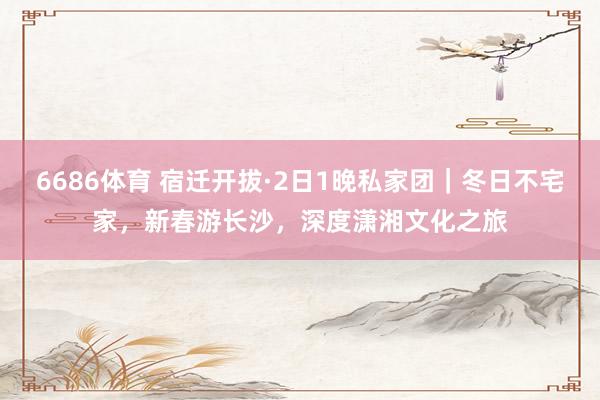6686体育 宿迁开拔·2日1晚私家团｜冬日不宅家，新春游长沙，深度潇湘文化之旅