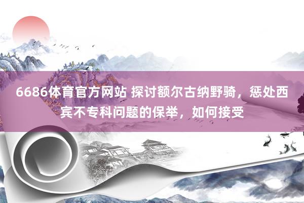 6686体育官方网站 探讨额尔古纳野骑，惩处西宾不专科问题的保举，如何接受