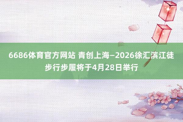 6686体育官方网站 青创上海—2026徐汇滨江徒步行步履将于4月28日举行